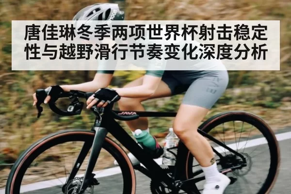 唐佳琳冬季两项世界杯射击稳定性与越野滑行节奏变化深度分析