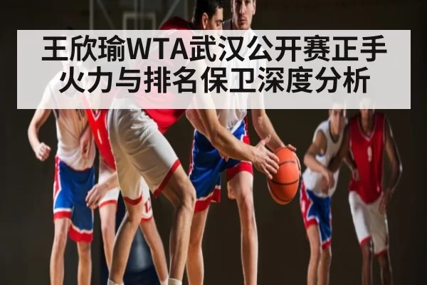 王欣瑜WTA武汉公开赛正手火力与排名保卫深度分析